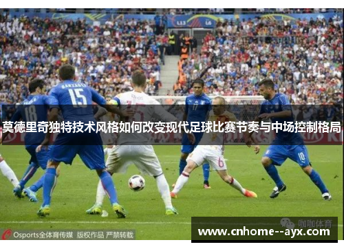 莫德里奇独特技术风格如何改变现代足球比赛节奏与中场控制格局 莫德里奇独特技术风格如何改变现代足球比赛节奏与中场控制格局