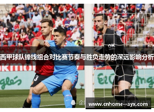 西甲球队锋线组合对比赛节奏与胜负走势的深远影响分析 西甲球队锋线组合对比赛节奏与胜负走势的深远影响分析