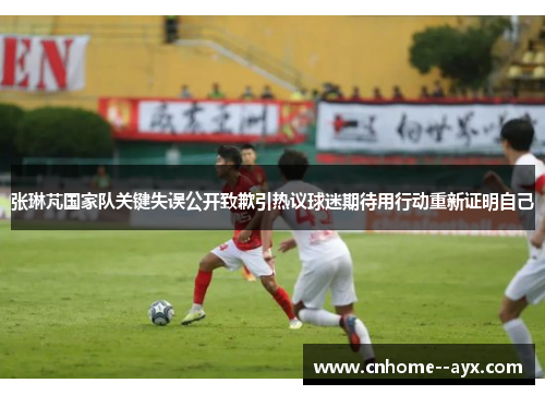 张琳芃国家队关键失误公开致歉引热议球迷期待用行动重新证明自己
