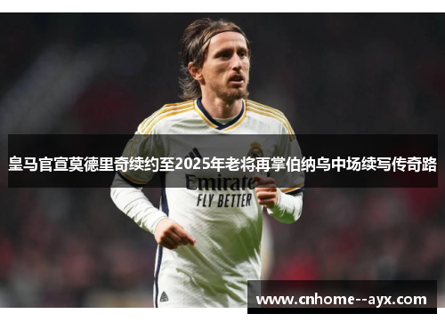 皇马官宣莫德里奇续约至2025年老将再掌伯纳乌中场续写传奇路