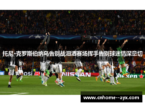 托尼·克罗斯伯纳乌告别战泪洒赛场挥手告别球迷情深意切