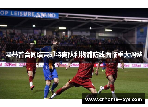 马蒂普合同结束即将离队利物浦防线面临重大调整 马蒂普合同结束即将离队利物浦防线面临重大调整