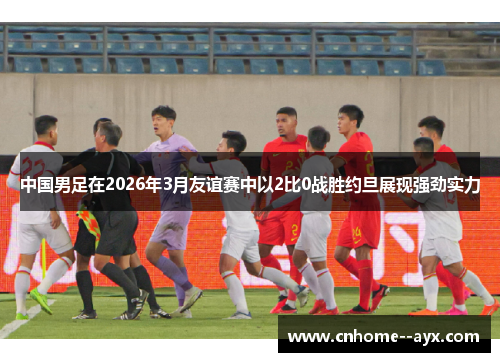 中国男足在2026年3月友谊赛中以2比0战胜约旦展现强劲实力 中国男足在2026年3月友谊赛中以2比0战胜约旦展现强劲实力